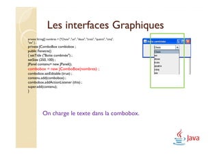 Les interfaces Graphiques
private String[] nombres = {"Choix" ,"un", "deux", "trois", "quatre", "cinq",
"six" } ;
private JComboBox combobox ;
public Fenetre()
{ setTitle ("Boite combinée") ;
setSize (250, 100) ;
JPanel contenu= new JPanel();
combobox = new JComboBox(nombres) ;
combobox.setEditable (true) ;
contenu.add(combobox) ;
combobox.addActionListener (this) ;
super.add(contenu);
}




             On charge le texte dans la combobox.
 