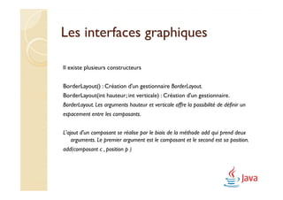 Les interfaces graphiques

Il existe plusieurs constructeurs


BorderLayout() : Création d'un gestionnaire BorderLayout.
BorderLayout(int hauteur; int verticale) : Création d'un gestionnaire.
BorderLayout. Les arguments hauteur et verticale offre la possibilité de définir un
espacement entre les composants.


L'ajout d'un composant se réalise par le biais de la méthode add qui prend deux
    arguments. Le premier argument est le composant et le second est sa position.
add(composant c , position p )
 