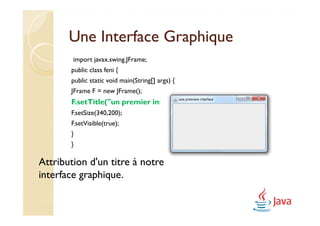 Une Interface Graphique
        import javax.swing.JFrame;
       public class feni {
       public static void main(String[] args) {
       JFrame F = new JFrame();
       F.setTitle("un premier interface");
       F.setSize(340,200);
       F.setVisible(true);
       }
       }

Attribution d'un titre à notre
interface graphique.
 