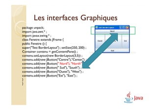 Les interfaces Graphiques
package unpack;
import java.awt.* ;
import javax.swing.* ;
class Fenetre extends JFrame {
public Fenetre () {
super("Test BorderLayout") ; setSize(250, 200) ;
Container contenu = getContentPane() ;
contenu.setLayout(new BorderLayout(3,5)) ;
contenu.add(new JButton("Centre"),"Center") ;
contenu.add(new JButton(" Nord"), "North") ;
contenu.add(new JButton(" Sud"), "South") ;
contenu.add(new JButton("Ouest"), "West") ;
contenu.add(new JButton("Est"), "East") ;
}
}
 