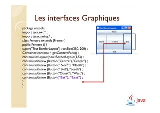 Les interfaces Graphiques
package unpack;
import java.awt.* ;
import javax.swing.* ;
class Fenetre extends JFrame {
public Fenetre () {
super("Test BorderLayout") ; setSize(250, 200) ;
Container contenu = getContentPane() ;
contenu.setLayout(new BorderLayout(3,5)) ;
contenu.add(new JButton("Centre"),"Center") ;
contenu.add(new JButton(" Nord"), "North") ;
contenu.add(new JButton(" Sud"), "South") ;
contenu.add(new JButton("Ouest"), "West") ;
contenu.add(new JButton("Est"), "East") ;
}
}
 