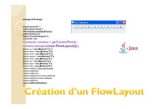 package UnPackage;


import java.awt.* ;
import javax.swing.* ;
class Fenetre extends JFrame {
public Fenetre () {
super("Test FlowLayout") ;
setSize(400, 100) ;
Container contenu = getContentPane() ;
contenu.setLayout(new FlowLayout()) ;
JButton un = new JButton("1"); //
JButton deux = new JButton("2");
JButton trois = new JButton("3");
JButton quatre = new JButton("4");
JButton cinq = new JButton("5");
JButton six = new JButton("6");
JButton sept = new JButton("7");
JButton huit = new JButton("8");
contenu.add(un); //ajout des boutons
contenu.add(deux);
contenu.add(trois);
contenu.add(quatre);contenu.add(cinq);
contenu.add(six);contenu.add(sept);
contenu.add(huit);
super.setResizable(false);
}}
 