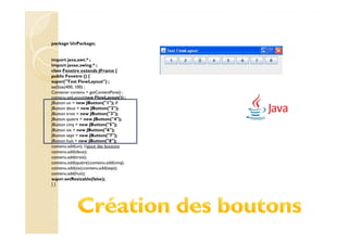 package UnPackage;


import java.awt.* ;
import javax.swing.* ;
class Fenetre extends JFrame {
public Fenetre () {
super("Test FlowLayout") ;
setSize(400, 100) ;
Container contenu = getContentPane() ;
contenu.setLayout(new FlowLayout()) ;
JButton un = new JButton("1"); //
JButton deux = new JButton("2");
JButton trois = new JButton("3");
JButton quatre = new JButton("4");
JButton cinq = new JButton("5");
JButton six = new JButton("6");
JButton sept = new JButton("7");
JButton huit = new JButton("8");
contenu.add(un); //ajout des boutons
contenu.add(deux);
contenu.add(trois);
contenu.add(quatre);contenu.add(cinq);
contenu.add(six);contenu.add(sept);
contenu.add(huit);
super.setResizable(false);
}}
 
