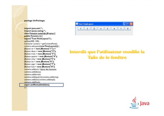 package UnPackage;


import java.awt.* ;
import javax.swing.* ;
class Fenetre extends JFrame {
public Fenetre () {
super("Test FlowLayout") ;
setSize(400, 100) ;
Container contenu = getContentPane() ;
contenu.setLayout(new FlowLayout()) ;
JButton un = new JButton("1"); //
JButton deux = new JButton("2");
JButton trois = new JButton("3");
JButton quatre = new JButton("4");
JButton cinq = new JButton("5");
JButton six = new JButton("6");
JButton sept = new JButton("7");
JButton huit = new JButton("8");
contenu.add(un); //ajout des boutons
contenu.add(deux);
contenu.add(trois);
contenu.add(quatre);contenu.add(cinq);
contenu.add(six);contenu.add(sept);
contenu.add(huit);
super.setResizable(false);
}}
 