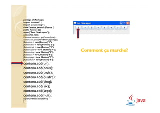 package UnPackage;
import java.awt.* ;
import javax.swing.* ;
class Fenetre extends JFrame {
public Fenetre () {
super("Test FlowLayout") ;
setSize(400, 100) ;
Container contenu = getContentPane() ;
contenu.setLayout(new FlowLayout()) ;
JButton un = new JButton("1");
JButton deux = new JButton("2");
JButton trois = new JButton("3");
JButton quatre = new JButton("4");
JButton cinq = new JButton("5");
JButton six = new JButton("6");
JButton sept = new JButton("7");
JButton huit = new JButton("8");
contenu.add(un);
contenu.add(deux);
contenu.add(trois);
contenu.add(quatre);
contenu.add(cinq);
contenu.add(six);
contenu.add(sept);
contenu.add(huit);
super.setResizable(false);
}}
 
