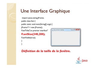 Une Interface Graphique
import javax.swing.JFrame;
public class feni {
public static void main(String[] args) {
JFrame F = new JFrame();
F.setTitle("un premier interface");
F.setSize(340,200);
F.setVisible(true);
}
}


Définition de la taille de la fenêtre.
 