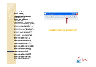 package UnPackage;
import java.awt.* ;
import javax.swing.* ;
class Fenetre extends JFrame {
public Fenetre () {
super("Test FlowLayout") ;
setSize(400, 100) ;
Container contenu = getContentPane() ;
contenu.setLayout(new FlowLayout()) ;
JButton un = new JButton("1");
JButton deux = new JButton("2");
JButton trois = new JButton("3");
JButton quatre = new JButton("4");
JButton cinq = new JButton("5");
JButton six = new JButton("6");
JButton sept = new JButton("7");
JButton huit = new JButton("8");
contenu.add(un);
contenu.add(deux);
contenu.add(trois);
contenu.add(quatre);
contenu.add(cinq);
contenu.add(six);
contenu.add(sept);
contenu.add(huit);
super.setResizable(false);
}}
 