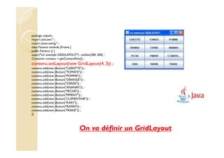 package unpack;
import java.awt.* ;
import javax.swing.* ;
class Fenetre extends JFrame {
public Fenetre () {
super("Un exemple GRIDLAYOUT") ; setSize(300, 200) ;
Container contenu = getContentPane() ;
contenu.setLayout(new GridLayout(4, 3)) ;
contenu.add(new JButton("CAROTTE")) ;
contenu.add(new JButton("TOMATE")) ;
contenu.add(new JButton("POMME")) ;
contenu.add(new JButton("ORANGE")) ;
contenu.add(new JButton("CERISE")) ;
contenu.add(new JButton("ANANAS")) ;
contenu.add(new JButton("PECHE")) ;
contenu.add(new JButton("PIMENT")) ;
contenu.add(new JButton("CLEMENTINE")) ;
contenu.add(new JButton("KAKI")) ;
contenu.add(new JButton("RAISIN")) ;
contenu.add(new JButton("FRAISE")) ;
}}



                                  On va définir un GridLayout
 