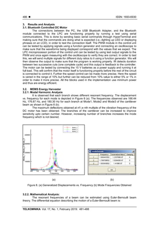  ISSN: 1693-6930
TELKOMNIKA Vol. 17, No. 1, February 2019: 481-488
486
3. Results and Analysis
3.1. Bluetooth Controlled DC Motor
The connections between the PC, the USB Bluetooth Adapter, and the Bluetooth
module connected to the LPC are functioning properly by running a test using serial
communications. This is done by sending basic serial commands through HyperTerminal and
making sure that the commands are doing what is expected (i.e.–lighting up LED or displaying
phrases on an LCD), in order to test the connection itself. The PWM module in the control unit
can be tested by applying signals using a function generator and connecting an oscilloscope to
make sure that the waveforms being displayed correspond with the values that we expect. The
LPC microprocessor portion of the control unit can be tested by using test output signals to the
PWM and once again measuring with the oscilloscope to verify they are correct. In order to test
this, we will send multiple signals for different duty ratios to it using a function generator. We will
then observe the output to make sure that the program is working properly. IR detects duration
between two successive cuts (one complete cycle) and this output is feedback to the controller.
The motor can be tested by connecting the 15 V batteries as a power supply and running it at
full load. This will confirm that the motor itself is functioning properly before the rest of the circuit
is connected to control it. Further the speed control can be made more precise. Here the speed
is varied in the range of 10% but further can be reduced from 10% value to either 5% or 1% in
order to make it more precise. All the blocks used in the implementation use minimum power
and thus are energy efficient.
3.2. MEMS Energy Harvester
3.2.1. Modal Harmonic Analysis
It is observed that each branch shows different resonant frequency. The displacement
vs. frequency for each mode is depicted in Figure 8 (a). The frequencies observed are 166.44
Hz, 176.87 Hz, and 180.30 Hz for each branch at Mode1, Mode2 and Mode3 of the cantilever
beam as shown in Figure 8 (b).
The maximum deflections obtained at nf i.e nth multiple of the vibration frequency of the
DC motor has been obtained. The branches of the cantilever can be increased to improve
sensitivity upto certain number. However, increasing number of branches increases the mode
frequency which is not desired.
(a) (b)
Figure 8. (a) Generalized Displacements vs. Frequency (b) Mode Frequencies Obtained
3.2.2. Mathematical Analysis:
The resonant frequencies of a beam can be estimated using Euler-Bernoulli beam
theory. The differential equation describing the motion of a Euler-Bernoulli beam is:
 