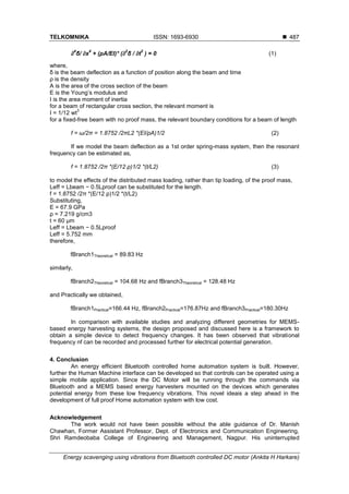 TELKOMNIKA ISSN: 1693-6930 
Energy scavenging using vibrations from Bluetooth controlled DC motor (Ankita H Harkare)
487
∂
4
δ/ ∂x
4
+ (ρA/EI)* (∂
2
δ / ∂t
2
) = 0 (1)
where,
δ is the beam deflection as a function of position along the beam and time
ρ is the density
A is the area of the cross section of the beam
E is the Young’s modulus and
I is the area moment of inertia
for a beam of rectangular cross section, the relevant moment is
I = 1/12 wt
3
for a fixed-free beam with no proof mass, the relevant boundary conditions for a beam of length
f = ω/2π = 1.8752 /2πL2 *(EI/ρA)1/2 (2)
If we model the beam deflection as a 1st order spring-mass system, then the resonant
frequency can be estimated as,
f = 1.8752 /2π *(E/12 ρ)1/2 *(t/L2) (3)
to model the effects of the distributed mass loading, rather than tip loading, of the proof mass,
Leff = Lbeam − 0.5Lproof can be substituted for the length.
f = 1.8752 /2π *(E/12 ρ)1/2 *(t/L2)
Substituting,
E = 67.9 GPa
ρ = 7.219 g/cm3
t = 60 μm
Leff = Lbeam − 0.5Lproof
Leff = 5.752 mm
therefore,
fBranch1Theoretical = 89.83 Hz
similarly,
fBranch2Theoretical = 104.68 Hz and fBranch3Theoretical = 128.48 Hz
and Practically we obtained,
fBranch1Practical=166.44 Hz, fBranch2Practical=176.87Hz and fBranch3Practical=180.30Hz
In comparison with available studies and analyzing different geometries for MEMS-
based energy harvesting systems, the design proposed and discussed here is a framework to
obtain a simple device to detect frequency changes. It has been observed that vibrational
frequency nf can be recorded and processed further for electrical potential generation.
4. Conclusion
An energy efficient Bluetooth controlled home automation system is built. However,
further the Human Machine interface can be developed so that controls can be operated using a
simple mobile application. Since the DC Motor will be running through the commands via
Bluetooth and a MEMS based energy harvesters mounted on the devices which generates
potential energy from these low frequency vibrations. This novel ideais a step ahead in the
development of full proof Home automation system with low cost.
Acknowledgement
The work would not have been possible without the able guidance of Dr. Manish
Chawhan, Former Assistant Professor, Dept. of Electronics and Communication Engineering,
Shri Ramdeobaba College of Engineering and Management, Nagpur. His uninterrupted
 