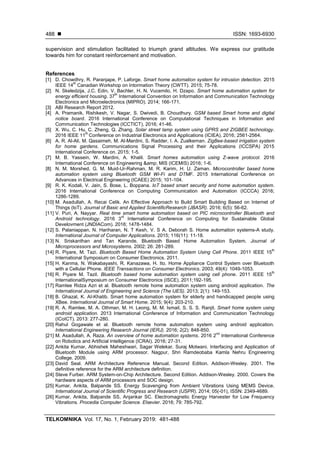  ISSN: 1693-6930
TELKOMNIKA Vol. 17, No. 1, February 2019: 481-488
488
supervision and stimulation facilitated to triumph grand altitudes. We express our gratitude
towards him for constant reinforcement and motivation.
References
[1] D. Chowdhry, R. Paranjape, P. Laforge. Smart home automation system for intrusion detection. 2015
IEEE 14
th
Canadian Workshop on Intormation Theory (CWTT). 2015; 75-78.
[2] N. Skeledzija, J.C. Edin, V. Bachler, H. N. Vucemilo, H. Dzapo. Smart home automation system for
energy efficient housing. 37
th
International Convention on Information and Communication Technology
Electronics and Microelectronics (MIPRO). 2014; 166-171.
[3] ABI Research Report 2012.
[4] A. Pramanik, Rishikesh, V. Nagar, S. Dwivedi, B. Choudhury. GSM based Smart home and digital
notice board. 2016 International Conference on Computational Techniques in Information and
Communication Technologies (ICCTICT), 2016; 41-46.
[5] X. Wu, C. Hu, C. Zheng, Q. Zhang. Solar street lamp system using GPRS and ZIGBEE technology.
2016 IEEE 11
th
Conference on Industrial Electronics and Applications (ICIEA). 2016; 2561-2564.
[6] A. R. Al-Ali, M. Qasaimeh, M. Al-Mardini, S. Radder, I. A. Zualkernan. ZigBee-based irrigation system
for home gardens. Communications Signal Processing and their Applications (ICCSPA) 2015
International Conference on. 2015; 1-5.
[7] M. B. Yassein, W. Mardini, A. Khalil. Smart homes automation using Z-wave protocol. 2016
International Conference on Engineering &amp; MIS (ICEMIS) 2016; 1-6.
[8] N. M. Morshed, G. M. Muid-Ur-Rahman, M. R. Karim, H. U. Zaman. Microcontroller based home
automation system using Bluetooth GSM Wi-Fi and DTMF. 2015 International Conference on
Advances in Electrical Engineering (ICAEE) 2015; 101-104.
[9] R. K. Kodali, V. Jain, S. Bose, L. Boppana. IoT based smart security and home automation system.
2016 International Conference on Computing Communication and Automation (ICCCA) 2016;
1286-1289.
[10] M. Asadullah, A. Recai Celik. An Effective Approach to Build Smart Building Based on Internet of
Things (loT). Journal of Basic and Applied ScientificResearch (JBASR). 2016; 6(5): 56-62.
[11] V. Puri, A. Nayyar. Real time smart home automation based on PIC microcontroller Bluetooth and
Android technology. 2016 3
rd
International Conference on Computing for Sustainable Global
Develovment (JNDIACom). 2016; 1478-1484.
[12] S. Palaniappan, N. Hariharan, N. T Kesh, V. S A. Deborah S. Home automation systems-A study.
International Journal of Computer Applications. 2015; 116(11): 11-18.
[13] N. Sriskanthan and Tan Karande. Bluetooth Based Home Automation System. Journal of
Microprocessors and Microsystems. 2002; 26: 281-289.
[14] R. Piyare, M. Tazi. Bluetooth Based Home Automation System Using Cell Phone. 2011 IEEE 15
th
International Symposium on Consumer Electronics. 2011.
[15] H. Kanma, N. Wakabayashi, R. Kanazawa, H. Ito. Home Appliance Control System over Bluetooth
with a Cellular Phone. IEEE Transactions on Consumer Electronics. 2003; 49(4): 1049-1053.
[16] R. Piyare M. Tazil. Bluetooth based home automation system using cell phone. 2011 IEEE 15
th
InternationalSymposium on Consumer Electronics (ISCE). 2011;192-195.
[17] Ramlee Ridza Azri et al. Bluetooth remote home automation system using android application. The
International Journal of Engineering and Science (The IJES). 2013; 2(1): 149-153.
[18] B. Ghazal, K. AI-Khatib. Smart home automation system for elderly and handicapped people using
XBee. International Journal of Smart Home. 2015; 9(4): 203-210.
[19] R. A. Ramlee, M. A. Othman, M. H. Leong, M. M. Ismail, S. S. S. Ranjit. Smart home system using
android application. 2013 International Conference of Information and Communication Technology
(ICoICT). 2013: 277-280.
[20] Rahul Gogawale et al. Bluetooth remote home automation system using android application.
International Engineering Research Journal (IERJ). 2016; 2(2): 848-850.
[21] M. Asadullah, A. Raza. An overview of home automation systems. 2016 2
nd
International Conference
on Robotics and Artificial Intelligence (ICRAI). 2016; 27-31.
[22] Ankita Kumar, Abhishek Maheshwari, Sagar Welekar, Suraj Motwani. Interfacing and Application of
Bluetooth Module using ARM processor. Nagpur, Shri Ramdeobaba Kamla Nehru Engineering
College. 2009.
[23] David Seal. ARM Architecture Reference Manual. Second Edition. Addison-Wesley. 2001. The
definitive reference for the ARM architecture definition.
[24] Steve Furber. ARM System-on-Chip Architecture. Second Edition. Addison-Wesley. 2000. Covers the
hardware aspects of ARM processors and SOC design.
[25] Kumar, Ankita, Balpande SS. Energy Scavenging from Ambient Vibrations Using MEMS Device.
International Journal of Scientific Progress and Research (IJSPR). 2014; 05(-01), ISSN: 2349-4689.
[26] Kumar, Ankita, Balpande SS, Anjankar SC. Electromagnetic Energy Harvester for Low Frequency
Vibrations. Procedia Computer Science. Elsevier. 2016; 79: 785-792.
 