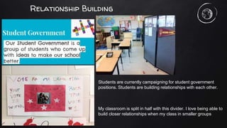 Relationship Building
Students are currently campaigning for student government
positions. Students are building relationships with each other.
My classroom is split in half with this divider. I love being able to
build closer relationships when my class in smaller groups
 