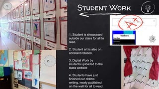Student Work
1. Student is showcased
outside our class for all to
read.
2. Student art is also on
constant rotation.
3. Digital Work by
students uploaded to the
class website
4. Students have just
finished our drama
writing, newly published
on the wall for all to read.
1
3
4
2
 