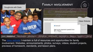 Family involvement
The class website I maintain is full of resources and opportunities for family
involvement. Websites, announcements, photos, surveys, videos, student projects,
previews of homework, standards, and lesson plans.
Doughnuts with Dads
Class Website
 