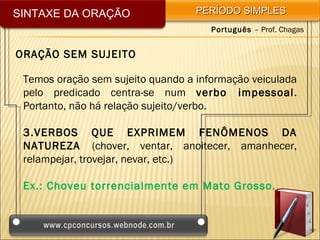 SINTAXE DA ORAÇÃO                  PERÍODO SIMPLES
                                      Português – Prof. Chagas


ORAÇÃO SEM SUJEITO

 Temos oração sem sujeito quando a informação veiculada
 pelo predicado centra-se num verbo impessoal.
 Portanto, não há relação sujeito/verbo.

 3.VERBOS QUE EXPRIMEM FENÔMENOS DA
 NATUREZA (chover, ventar, anoitecer, amanhecer,
 relampejar, trovejar, nevar, etc.)

 Ex.: Choveu torrencialmente em Mato Grosso.
 