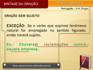 SINTAXE DA ORAÇÃO          PERÍODO SIMPLES
                             Português – Prof. Chagas


ORAÇÃO SEM SUJEITO


 EXCEÇÃO: Se o verbo que exprime fenômeno
 natural for empregado no sentido figurado,
 então haverá sujeito.

 Ex.:  Choveram      reclamações        contra
 aquela empresa.
 