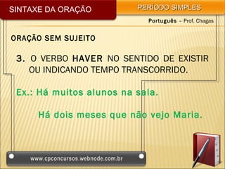 SINTAXE DA ORAÇÃO         PERÍODO SIMPLES
                            Português – Prof. Chagas


ORAÇÃO SEM SUJEITO

 3. O VERBO HAVER NO SENTIDO DE EXISTIR
    OU INDICANDO TEMPO TRANSCORRIDO.

 Ex.: Há muitos alunos na sala.

      Há dois meses que não vejo Maria.
 