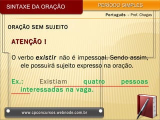 SINTAXE DA ORAÇÃO            PERÍODO SIMPLES
                               Português – Prof. Chagas


ORAÇÃO SEM SUJEITO

 ATENÇÃO !

 O verbo existir não é impessoal. Sendo assim,
    ele possuirá sujeito expresso na oração.

 Ex.:     Existiam    quatro           pessoas
    interessadas na vaga.
 