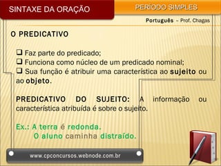 SINTAXE DA ORAÇÃO                   PERÍODO SIMPLES
                                       Português – Prof. Chagas

O PREDICATIVO

  Faz parte do predicado;
  Funciona como núcleo de um predicado nominal;
  Sua função é atribuir uma característica ao sujeito ou
 ao objeto.

 PREDICATIVO DO SUJEITO: A informação                     ou
 característica atribuída é sobre o sujeito.

 Ex.: A terra é redonda.
      O aluno caminha distraído.
 