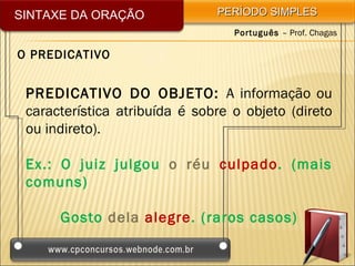 SINTAXE DA ORAÇÃO              PERÍODO SIMPLES
                                  Português – Prof. Chagas

O PREDICATIVO


 PREDICATIVO DO OBJETO: A informação ou
 característica atribuída é sobre o objeto (direto
 ou indireto).

 Ex.: O juiz julgou o réu culpado. (mais
 comuns)

      Gosto dela alegre. (raros casos)
 