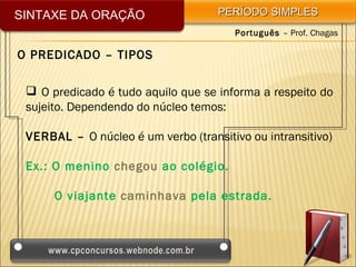 SINTAXE DA ORAÇÃO                   PERÍODO SIMPLES
                                       Português – Prof. Chagas

O PREDICADO – TIPOS

  O predicado é tudo aquilo que se informa a respeito do
 sujeito. Dependendo do núcleo temos:

 VERBAL – O núcleo é um verbo (transitivo ou intransitivo)

 Ex.: O menino chegou ao colégio.

      O viajante caminhava pela estrada.
 