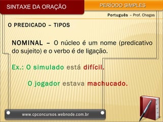 SINTAXE DA ORAÇÃO           PERÍODO SIMPLES
                                 Português – Prof. Chagas

O PREDICADO – TIPOS


 NOMINAL – O núcleo é um nome (predicativo
 do sujeito) e o verbo é de ligação.

 Ex.: O simulado está difícil.

      O jogador estava machucado.
 