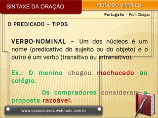 SINTAXE DA ORAÇÃO            PERÍODO SIMPLES
                                Português – Prof. Chagas

O PREDICADO – TIPOS


 VERBO-NOMINAL – Um dos núcleos é um
 nome (predicativo do sujeito ou do objeto) e o
 outro é um verbo (transitivo ou intransitivo).

 Ex.: O menino chegou machucado ao
 colégio.
          Os compradores consideram a
 proposta razoável.
 