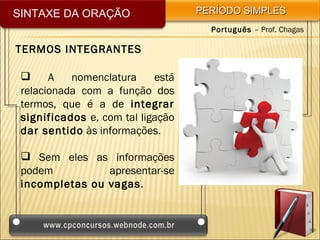 SINTAXE DA ORAÇÃO                  PERÍODO SIMPLES
                                     Português – Prof. Chagas

TERMOS INTEGRANTES

      A   nomenclatura     está
 relacionada com a função dos
 termos, que é a de integrar
 significados e, com tal ligação
 dar sentido às informações.

  Sem eles as informações
 podem          apresentar-se
 incompletas ou vagas.
 