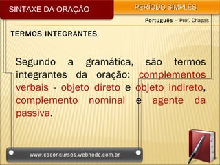 SINTAXE DA ORAÇÃO          PERÍODO SIMPLES
                             Português – Prof. Chagas

TERMOS INTEGRANTES


 Segundo a gramática, são termos
 integrantes da oração: complementos
 verbais - objeto direto e objeto indireto,
 complemento nominal e agente da
 passiva.
 