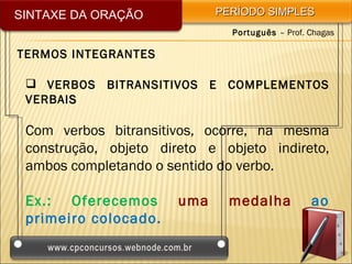 SINTAXE DA ORAÇÃO            PERÍODO SIMPLES
                               Português – Prof. Chagas

TERMOS INTEGRANTES

  VERBOS BITRANSITIVOS E COMPLEMENTOS
 VERBAI S

 Com verbos bitransitivos, ocorre, na mesma
 construção, objeto direto e objeto indireto,
 ambos completando o sentido do verbo.

 Ex.: Oferecemos       uma     medalha           ao
 primeiro colocado.
 