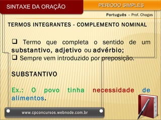 SINTAXE DA ORAÇÃO            PERÍODO SIMPLES
                               Português – Prof. Chagas

TERMOS INTEGRANTES - COMPLEMENTO NOMINAL


  Termo que completa o sentido de um
 substantivo, adjetivo ou advérbio;
  Sempre vem introduzido por preposição.

 SUBSTANTIVO

 Ex.: O povo        tinha   necessidade          de
 alimentos.
 