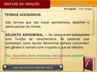SINTAXE DA ORAÇÃO               PERÍODO SIMPLES
                                  Português – Prof. Chagas

TERMOS ACESSÓRIOS

São termos que vão trazer pormenores, detalhes e
particularizar os nomes.

ADJUNTO ADNOMINAL – Se refere a um substantivo
com função de caracterizá-lo. As palavras que
funcionam como Ajunto Adnominal sempre concordam
em gênero e número com o sujeito a que se referem.

Ex.: Aqueles dois meninos estudiosos saíram.
 