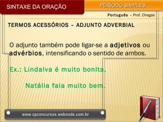 SINTAXE DA ORAÇÃO           PERÍODO SIMPLES
                                Português – Prof. Chagas

TERMOS ACESSÓRIOS – ADJUNTO ADVERBIAL


O adjunto também pode ligar-se a adjetivos ou
advérbios, intensificando o sentido de ambos.

Ex.: Lindalva é muito bonita.

     Natália fala muito bem.
 