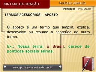 SINTAXE DA ORAÇÃO            PERÍODO SIMPLES
                               Português – Prof. Chagas

TERMOS ACESSÓRIOS – APOSTO


 O aposto é um termo que amplia, explica,
 desenvolve ou resumo o conteúdo de outro
 termo.

 Ex.: Nossa terra, o Brasil, carece de
 políticas sociais sérias.
 