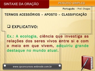 SINTAXE DA ORAÇÃO          PERÍODO SIMPLES
                             Português – Prof. Chagas

TERMOS ACESSÓRIOS – APOSTO – CLASSIFICAÇÃO


  EXPLICATIVO:

 Ex.: A ecologia, ciência que investiga as
 relações dos seres vivos entre si e com
 o meio em que vivem, adquiriu grande
 destaque no mundo atual.
 