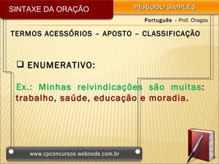 SINTAXE DA ORAÇÃO          PERÍODO SIMPLES
                             Português – Prof. Chagas

TERMOS ACESSÓRIOS – APOSTO – CLASSIFICAÇÃO



  ENUMERATIVO:

 Ex.: Minhas reivindicações são muitas:
 trabalho, saúde, educação e moradia.
 