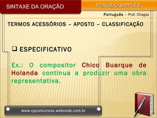 SINTAXE DA ORAÇÃO          PERÍODO SIMPLES
                             Português – Prof. Chagas

TERMOS ACESSÓRIOS – APOSTO – CLASSIFICAÇÃO



  ESPECIFICATIVO

 Ex.: O compositor Chico Buarque de
 Holanda continua a produzir uma obra
 representativa.
 