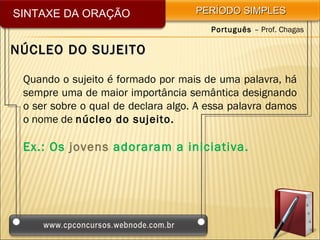 SINTAXE DA ORAÇÃO                   PERÍODO SIMPLES
                                       Português – Prof. Chagas

NÚCLEO DO SUJEITO

 Quando o sujeito é formado por mais de uma palavra, há
 sempre uma de maior importância semântica designando
 o ser sobre o qual de declara algo. A essa palavra damos
 o nome de núcleo do sujeito.

 Ex.: Os jovens adoraram a iniciativa.
 