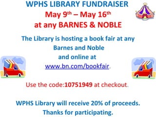 WPHS LIBRARY FUNDRAISER
       May 9th – May 16th
    at any BARNES & NOBLE
 The Library is hosting a book fair at any
            Barnes and Noble
              and online at
         www.bn.com/bookfair.
                      
   Use the code:10751949 at checkout.  

WPHS Library will receive 20% of proceeds.
        Thanks for participating.
 