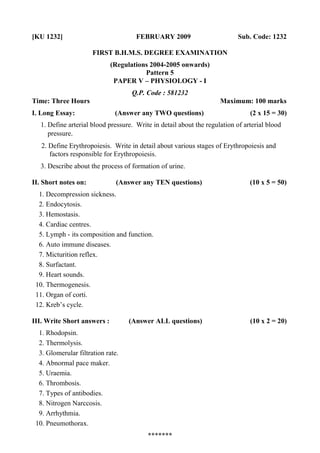 [KU 1232] FEBRUARY 2009 Sub. Code: 1232
FIRST B.H.M.S. DEGREE EXAMINATION
(Regulations 2004-2005 onwards)
Pattern 5
PAPER V – PHYSIOLOGY - I
Q.P. Code : 581232
Time: Three Hours Maximum: 100 marks
I. Long Essay: (Answer any TWO questions) (2 x 15 = 30)
1. Define arterial blood pressure. Write in detail about the regulation of arterial blood
pressure.
2. Define Erythropoiesis. Write in detail about various stages of Erythropoiesis and
factors responsible for Erythropoiesis.
3. Describe about the process of formation of urine.
II. Short notes on: (Answer any TEN questions) (10 x 5 = 50)
1. Decompression sickness.
2. Endocytosis.
3. Hemostasis.
4. Cardiac centres.
5. Lymph - its composition and function.
6. Auto immune diseases.
7. Micturition reflex.
8. Surfactant.
9. Heart sounds.
10. Thermogenesis.
11. Organ of corti.
12. Kreb’s cycle.
III. Write Short answers : (Answer ALL questions) (10 x 2 = 20)
1. Rhodopsin.
2. Thermolysis.
3. Glomerular filtration rate.
4. Abnormal pace maker.
5. Uraemia.
6. Thrombosis.
7. Types of antibodies.
8. Nitrogen Narccosis.
9. Arrhythmia.
10. Pneumothorax.
*******
 