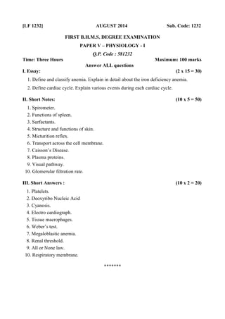 [LF 1232] AUGUST 2014 Sub. Code: 1232
FIRST B.H.M.S. DEGREE EXAMINATION
PAPER V – PHYSIOLOGY - I
Q.P. Code : 581232
Time: Three Hours Maximum: 100 marks
Answer ALL questions
I. Essay: (2 x 15 = 30)
1. Define and classify anemia. Explain in detail about the iron deficiency anemia.
2. Define cardiac cycle. Explain various events during each cardiac cycle.
II. Short Notes: (10 x 5 = 50)
1. Spirometer.
2. Functions of spleen.
3. Surfactants.
4. Structure and functions of skin.
5. Micturition reflex.
6. Transport across the cell membrane.
7. Caisson’s Disease.
8. Plasma proteins.
9. Visual pathway.
10. Glomerular filtration rate.
III. Short Answers : (10 x 2 = 20)
1. Platelets.
2. Deoxyribo Nucleic Acid
3. Cyanosis.
4. Electro cardiograph.
5. Tissue macrophages.
6. Weber’s test.
7. Megaloblastic anemia.
8. Renal threshold.
9. All or None law.
10. Respiratory membrane.
*******
 
