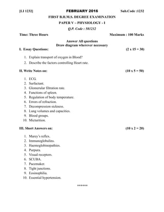 [LI 1232] FEBRUARY 2016 Sub.Code :1232
FIRST B.H.M.S. DEGREE EXAMINATION
PAPER V – PHYSIOLOGY - I
Q.P. Code : 581232
Time: Three Hours Maximum : 100 Marks
Answer All questions
Draw diagram wherever necessary
I. Essay Questions: (2 x 15 = 30)
1. Explain transport of oxygen in Blood?
2. Describe the factors controlling Heart rate.
II. Write Notes on: (10 x 5 = 50)
1. ECG.
2. Surfactant.
3. Glomerular filtration rate.
4. Functions of spleen.
5. Regulation of body temperature.
6. Errors of refraction.
7. Decompression sickness.
8. Lung volumes and capacities.
9. Blood groups.
10. Micturition.
III. Short Answers on: (10 x 2 = 20)
1. Marey’s reflex.
2. Immunoglobulins.
3. Haemoglobinopathies.
4. Purpura.
5. Visual receptors.
6. SCUBA.
7. Pacemaker.
8. Tight junctions.
9. Eosinophilia.
10. Essential hypertension.
******
 