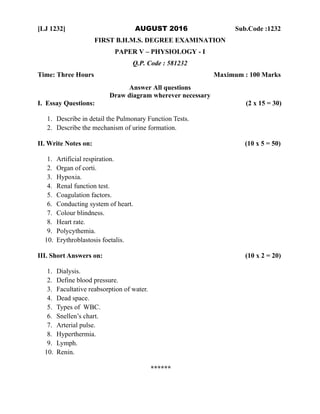 [LJ 1232] AUGUST 2016 Sub.Code :1232
FIRST B.H.M.S. DEGREE EXAMINATION
PAPER V – PHYSIOLOGY - I
Q.P. Code : 581232
Time: Three Hours Maximum : 100 Marks
Answer All questions
Draw diagram wherever necessary
I. Essay Questions: (2 x 15 = 30)
1. Describe in detail the Pulmonary Function Tests.
2. Describe the mechanism of urine formation.
II. Write Notes on: (10 x 5 = 50)
1. Artificial respiration.
2. Organ of corti.
3. Hypoxia.
4. Renal function test.
5. Coagulation factors.
6. Conducting system of heart.
7. Colour blindness.
8. Heart rate.
9. Polycythemia.
10. Erythroblastosis foetalis.
III. Short Answers on: (10 x 2 = 20)
1. Dialysis.
2. Define blood pressure.
3. Facultative reabsorption of water.
4. Dead space.
5. Types of WBC.
6. Snellen’s chart.
7. Arterial pulse.
8. Hyperthermia.
9. Lymph.
10. Renin.
******
 