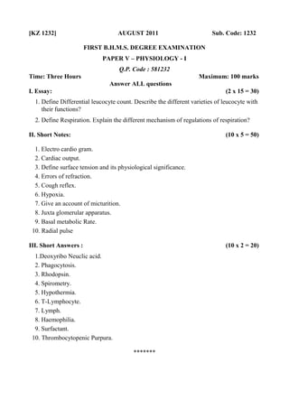 [KZ 1232] AUGUST 2011 Sub. Code: 1232
FIRST B.H.M.S. DEGREE EXAMINATION
PAPER V – PHYSIOLOGY - I
Q.P. Code : 581232
Time: Three Hours Maximum: 100 marks
Answer ALL questions
I. Essay: (2 x 15 = 30)
1. Define Differential leucocyte count. Describe the different varieties of leucocyte with
their functions?
2. Define Respiration. Explain the different mechanism of regulations of respiration?
II. Short Notes: (10 x 5 = 50)
1. Electro cardio gram.
2. Cardiac output.
3. Define surface tension and its physiological significance.
4. Errors of refraction.
5. Cough reflex.
6. Hypoxia.
7. Give an account of micturition.
8. Juxta glomerular apparatus.
9. Basal metabolic Rate.
10. Radial pulse
III. Short Answers : (10 x 2 = 20)
1.Deoxyribo Neuclic acid.
2. Phagocytosis.
3. Rhodopsin.
4. Spirometry.
5. Hypothermia.
6. T-Lymphocyte.
7. Lymph.
8. Haemophilia.
9. Surfactant.
10. Thrombocytopenic Purpura.
*******
 