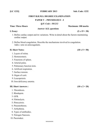 [LC 1232] FEBRUARY 2013 Sub. Code: 1232
FIRST B.H.M.S. DEGREE EXAMINATION
PAPER V – PHYSIOLOGY - I
Q.P. Code : 581232
Time: Three Hours Maximum: 100 marks
Answer ALL questions
I. Essay: (2 x 15 = 30)
1. Define cardiac output and its variations. Write in detail about the factors maintaining
cardiac output.
2. Define blood coagulation. Describe the mechanisms involved in coagulation.
Add a note on anticoagulants.
II. Short Notes: (10 x 5 = 50)
1. Layers of retina.
2. Homoeostasis.
3. Functions of spleen.
4. Arterial pulse.
5. Pulmonary function tests.
6. Artificial respiration.
7. Surface tension.
8. Organ of corti.
9. Leucopoiesis.
10. Iron deficiency anemia.
III. Short Answers : (10 x 2 = 20)
1. Thrombosis.
2. Rhodopsin.
3. GFR.
4. Fibrinolysis.
5. Pinocytosis.
6. Pneumothorax.
7. Arrhythmia.
8. Types of antibodies.
9. Nitrogen Narcosis.
10. Pacemaker.
*******
 