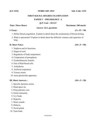 [LE 1232] FEBRUARY 2014 Sub. Code: 1232
FIRST B.H.M.S. DEGREE EXAMINATION
PAPER V – PHYSIOLOGY - I
Q.P. Code : 581232
Time: Three Hours Maximum: 100 marks
Answer ALL questions
I. Essay: (2 x 15 = 30)
1. Define blood coagulation. Explain in detail about the mechanisms of blood clotting.
2. What is spirometer? Explain in detail about the different volumes and capacities of
lung.
II. Short Notes: (10 x 5 = 50)
1. Nephron and its functions.
2. Organ of corti.
3. Regulation of body temperature.
4. Components of protoplasm.
5. Erythroblastosis foetalis.
6. Fate of Red blood cells.
7. Arrhythmia.
8. Artificial respiration.
9. Venous return.
10. Juxta glomerular apparatus.
III. Short Answers : (10 x 2 = 20)
1. Specific dynamic action.
2. Dead space air.
3. Polycythemia vera.
4. Innate immunity.
5. S.A Node.
6. Hypoxia.
7. Heart sounds.
8. Dialysis.
9. Sweat gland.
10. Taste buds.
*******
 