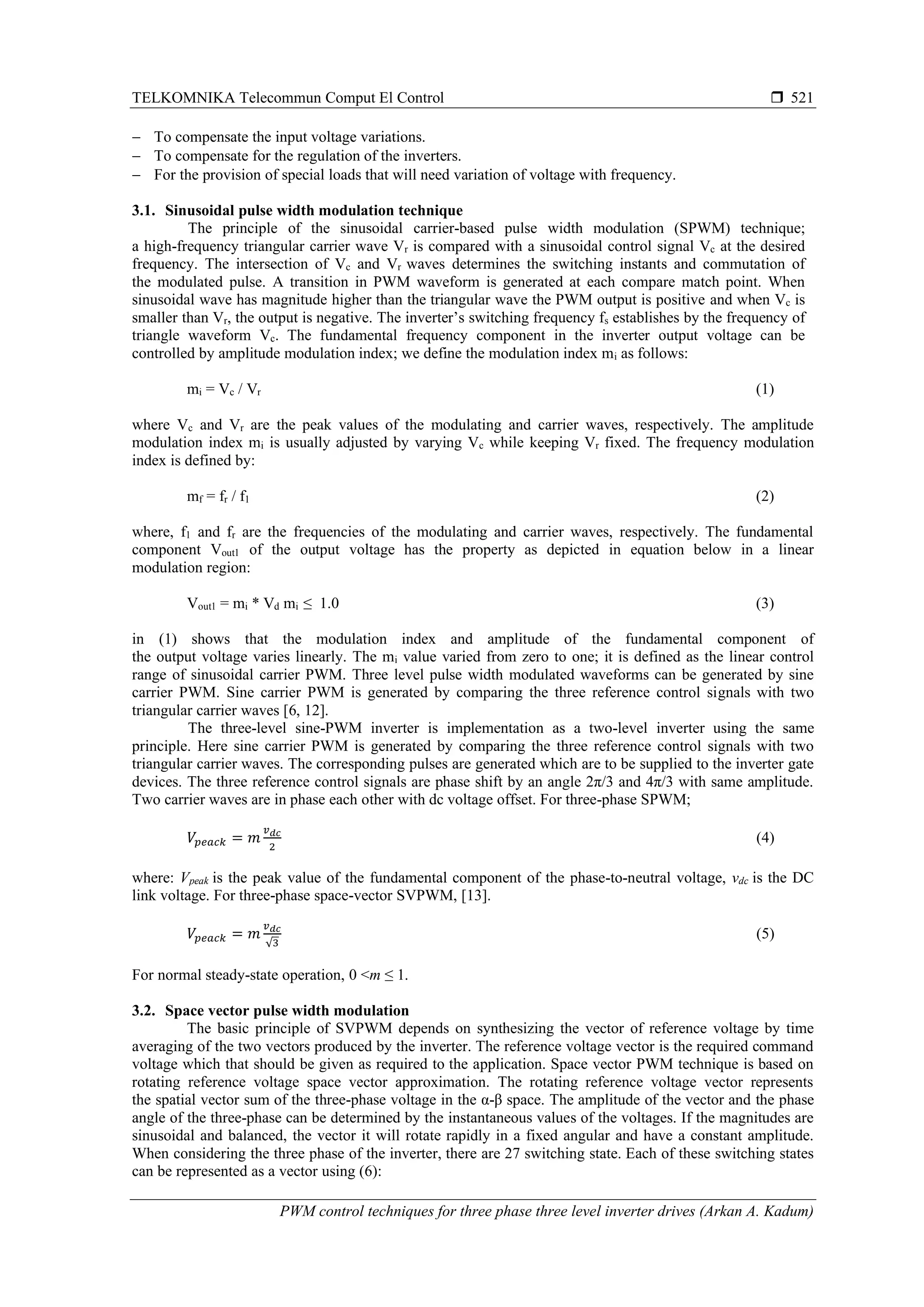 TELKOMNIKA Telecommun Comput El Control 
PWM control techniques for three phase three level inverter drives (Arkan A. Kadum)
521
− To compensate the input voltage variations.
− To compensate for the regulation of the inverters.
− For the provision of special loads that will need variation of voltage with frequency.
3.1. Sinusoidal pulse width modulation technique
The principle of the sinusoidal carrier-based pulse width modulation (SPWM) technique;
a high-frequency triangular carrier wave Vr is compared with a sinusoidal control signal Vc at the desired
frequency. The intersection of Vc and Vr waves determines the switching instants and commutation of
the modulated pulse. A transition in PWM waveform is generated at each compare match point. When
sinusoidal wave has magnitude higher than the triangular wave the PWM output is positive and when Vc is
smaller than Vr, the output is negative. The inverter’s switching frequency fs establishes by the frequency of
triangle waveform Vc. The fundamental frequency component in the inverter output voltage can be
controlled by amplitude modulation index; we define the modulation index mi as follows:
mi = Vc / Vr (1)
where Vc and Vr are the peak values of the modulating and carrier waves, respectively. The amplitude
modulation index mi is usually adjusted by varying Vc while keeping Vr fixed. The frequency modulation
index is defined by:
mf = fr / f1 (2)
where, f1 and fr are the frequencies of the modulating and carrier waves, respectively. The fundamental
component Vout1 of the output voltage has the property as depicted in equation below in a linear
modulation region:
Vout1 = mi * Vd mi ≤ 1.0 (3)
in (1) shows that the modulation index and amplitude of the fundamental component of
the output voltage varies linearly. The mi value varied from zero to one; it is defined as the linear control
range of sinusoidal carrier PWM. Three level pulse width modulated waveforms can be generated by sine
carrier PWM. Sine carrier PWM is generated by comparing the three reference control signals with two
triangular carrier waves [6, 12].
The three-level sine-PWM inverter is implementation as a two-level inverter using the same
principle. Here sine carrier PWM is generated by comparing the three reference control signals with two
triangular carrier waves. The corresponding pulses are generated which are to be supplied to the inverter gate
devices. The three reference control signals are phase shift by an angle 2π/3 and 4π/3 with same amplitude.
Two carrier waves are in phase each other with dc voltage offset. For three-phase SPWM;
𝑉𝑝𝑒𝑎𝑐𝑘 = 𝑚
𝑣 𝑑𝑐
2
(4)
where: Vpeak is the peak value of the fundamental component of the phase-to-neutral voltage, vdc is the DC
link voltage. For three-phase space-vector SVPWM, [13].
𝑉𝑝𝑒𝑎𝑐𝑘 = 𝑚
𝑣 𝑑𝑐
√3
(5)
For normal steady-state operation, 0 <m ≤ 1.
3.2. Space vector pulse width modulation
The basic principle of SVPWM depends on synthesizing the vector of reference voltage by time
averaging of the two vectors produced by the inverter. The reference voltage vector is the required command
voltage which that should be given as required to the application. Space vector PWM technique is based on
rotating reference voltage space vector approximation. The rotating reference voltage vector represents
the spatial vector sum of the three-phase voltage in the α-β space. The amplitude of the vector and the phase
angle of the three-phase can be determined by the instantaneous values of the voltages. If the magnitudes are
sinusoidal and balanced, the vector it will rotate rapidly in a fixed angular and have a constant amplitude.
When considering the three phase of the inverter, there are 27 switching state. Each of these switching states
can be represented as a vector using (6):
 