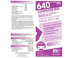 Wheelchair Accessible Service
MTA Telephone Numbers
Fares
Other Telephone Numbers
•	All coaches are wheelchair accessible.­
	Information	 (410) 539-5000 or 1 (866) RIDE-MTA
	 Internet Address	 www.mta.maryland.gov
	 E-Mail Comment Line	 commuterbus@mta.maryland.gov	
	 TTY (hearing/speech impaired)	 (410) 539-3497
	 Directory Assistance	 1 (888) 218-2267
	 Commuter Choice Maryland Info.	 (410) 767-8755
	 Keller Transportation, Inc.	 1 (800) 273-8618
	 WMATA Metrorail and Metrobus	 (202) 637-7000
	 Prince George’s TheBus	 (301) 324-2877
	 Tri-County Council	 (301) 870-2777
	 Commuter Direct	 (410) 697-2212
MARYLAND TRANSIT ADMINISTRATION
MARYLAND DEPARTMENT OF TRANSPORTATION
6 St. Paul Street
Baltimore, Maryland 21202-1614
This timetable is printed on recycled paper.
This document is available in alternate format upon request.
	 From Waldorf and Accokeek to Washington, D.C. is Zone 3.
			Zone 3
	 One-Way Full Fare	 $4.25
	 One-Way Senior/Disability Fare	 $3.20
	 Ten-Trip Ticket	 $38.25
	 Sen./Dis. Ten-Trip	 $32.00
	 Monthly Pass	 $144.50
	 Transit Link Card	 $250.50
•	 Commuter Bus Ticket Sales
	 Commuter Direct
	 Email: MTA.CommuterDirect.com
	 Phone: 410-697-2212
•	Only cash one-way fares using exact change may be pur-
chased on the bus. No change will be given if you overpay.
•	Ten-trip tickets and Monthly Passes can be purchased from
Commuter Direct
•	MTA Commuter Choice Maryland Vouchers are accepted on
this service.
•	Reduced fares are available for senior citizens (65+), persons
with disabilities, and Medicare Cardholders. To be eligible, you
must show one of the following; a valid MTA Senior/Disability
photo ID card, or any valid government issued photo ID with
proof of age, or a valid disability ID from another transit agency
with any valid government issued photo ID, or a Medicare card
with any valid government photo ID.
•	Transit Link Cards allow for unlimited use of MTA Commuter
Bus (up to the indicated zone), Metrorail, Metrobus, and Ride-
On during the indicated month.
EFFECTIVE NOVEMBER 1,
2013
COMMUTER BUS640
MARYLAND TRANSIT ADMINISTRATION
WALDORF AND ACCOKEEK TO
WASHINGTON, D.C.
WEEKDAY SERVICE FROM
4:40 A.M. TO 7:11 P.M.
EXPRESS SERVICE VIA MD 210 TO:
Smallwood
Village Center
Southern
Maryland Blue
Crabs Stadium
ACCOKEEK PARK  RIDE
Washington
D.C.
OPERATED UNDER A
SERVICE CONTRACT WITH:
KELLER TRANSPORTATION, INC.
1 (800) 273-8618
tel: 410-539-5000
1-866-RIDE-MTA (743-3682)
mta.maryland.gov
YOUR RIDE IS HERE.
 