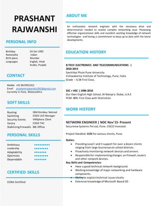 PRASHANT
RAJWANSHI
PERSONAL INFO
Birthday 03 Oct 1992
Nationality Indian
Birth place Mumbai
Languages English, Hindi
Arabic, Punjabi
CONTACT
Mobile +91 9637821912
Email prashantrajwanshi1992@gmail.com
Currently in Pune, Maharashtra
SOFT SKILLS
Routing IBMOmnibus Netcool
Switching CISCO UCS Manager
Security Events VMSphere Client
Vectra CISCO TAC
StabilizingFirewalls MS Office
PERSONAL SKILLS
Ambitious ●●●●●●●●●
Leadership ●●●●●●●●
Adaptability ●●●●●●●
Optimistic ●●●●●●●●
Dependable ●●●●●●●
CERTIFIED SKILLS
CCNA Certified
ABOUT ME
An enthusiastic network engineer with the necessary drive and
determination needed to resolve complex networking issue. Possessing
effective organizational skills and excellent working knowledge of network
technologies and having a commitment to keep up to date with the latest
developments.
EDUCATION HISTORY
B.TECH ELECTRONICS AND TELECOMMUNICATIONS |
2010-2014
Savitribai Phule Pune University
Vishwakarma Institute of Technology, Pune, India
Grade – 6.58 First Class.
SSC + HSC | 1996-2010
Our Own English High School, Al Warqa’a Dubai, U.A.E
PCM- 80% First Class with Distinction
WORK HISTORY
NETWORK ENGINEER | NOC Nov’15- Present
Securview Systems Pvt Ltd, Pune. CISCO Invested.
Project Handled: CCSI for various clients, Pune.
Duties:
 Providing Level I and II support for over a dozen clients
ranging from large businessesto school districts.
 Proactively monitoring network devices and servers.
 Responsible for implementingchanges on firewall,routers
and other network devices.
Key Skills and Competencies:
 Have a good technical network background.
 Working knowledge of major networking and hardware
components.
 Abilityto explaintechnical issuesclearly.
 Extensive knowledge of Microsoft Based OS
 