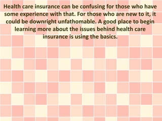 Health care insurance can be confusing for those who have
some experience with that. For those who are new to it, it
 could be downright unfathomable. A good place to begin
    learning more about the issues behind health care
               insurance is using the basics.
 